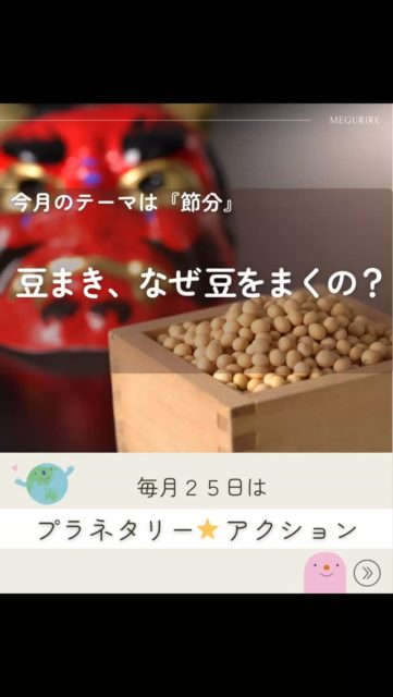 🌎️
今月のプラネタリーアクション

【豆まきから考える、毎日の大豆のはなし】

もうすぐ節分ですね！
「鬼は外、福は内」と豆をまく、あの風景ですね。

実は、豆まきにはこんな意味が込められています。

豆をまく理由のひとつは、邪気を払うこと。
節分は季節の変わり目で、昔の人は「悪いものが入りやすい時期」だと考えていました。
そこで、大豆をまいて災いを追い払ったのですって。

もうひとつは、福を呼び込むこと。
豆まきには、無病息災や豊作を願い、福の神を家に招き入れる意味もあります。

使われる豆が「炒り豆」なのにも理由があります。
拾い忘れた豆から芽が出ないようにするため、
そして「邪気を封じ込める」という意味が込められているとも言われています！

大豆は、五穀のひとつ。
昔から力を持つ食べものとして大切にされてきました。
豆を食べることで、自然の恵みや生命の力をいただく――
そんな考え方が、豆まきの背景にあります。

🌱
ここで、今月のプラネタリーアクション。

「節分の日だけでなく、大豆をもっと日常的に食べてみよう」

大豆は
・植物性たんぱく質が豊富
・環境負荷が比較的低い
・日本の食文化に昔から根づいている

まさに、地球にも体にもやさしい食材です。

煮豆じゃなくても大丈夫。
味噌、豆腐、納豆、きなこ、豆乳。
いつもの食卓に、ひとつ大豆を足すだけでOK。

豆まきで「福」を願ったあとは、
毎日のごはんで、静かに福を育てていきましょう🥰

#プラネタリーアクション
#NPO法人めぐりる
#まめまめ研究会
#食育　#豆まき